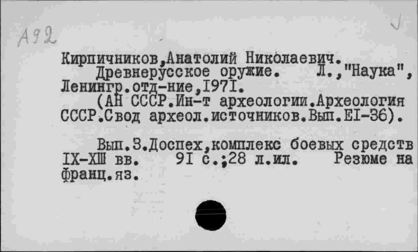 ﻿All
Кирпичников.Анатолий Николаевич........
Древнерусское оружие. Л.,"Наука”, Ленингр.отд-ние,1971.
(АН СССР.Ин-т археологии.Археология СССР.Свод археол.источников.Внп.ЕІ-36).
Выл.3.Доспех,комплекс боевых средств ІХ-ХШ вв. 91 с.;28 л.ил. Резюме на франц.яз.